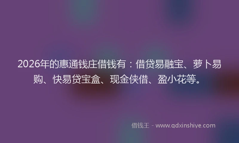 2026年的惠通钱庄借钱有：借贷易融宝、萝卜易购、快易贷宝盒、现金侠借、盈小花等。