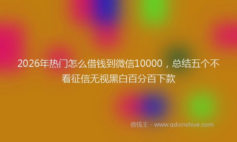 2026年热门怎么借钱到微信10000，总结五个不看征信无视黑白百分百下款