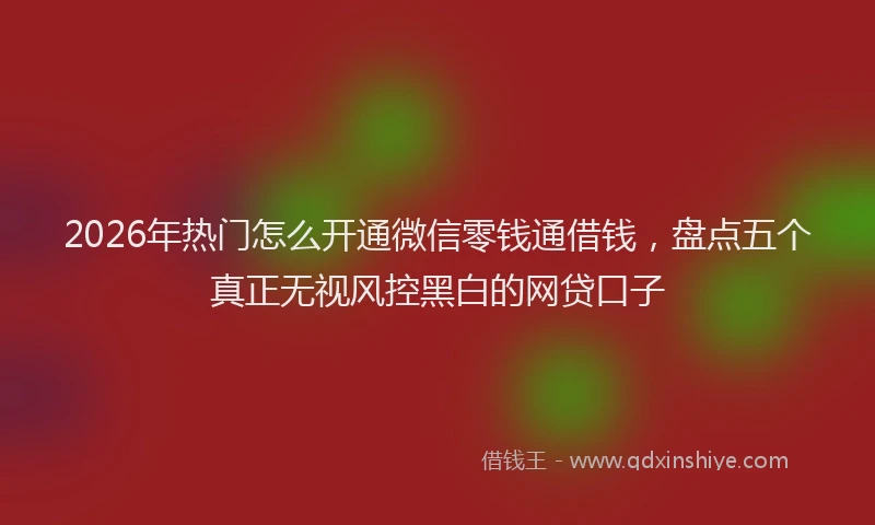 2026年热门怎么开通微信零钱通借钱，盘点五个真正无视风控黑白的网贷口子