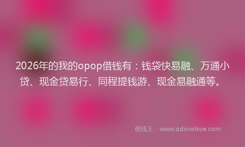 2026年的我的opop借钱有:钱袋快易融、万通小贷、现金贷易行、同程提钱游、现金易融通等。