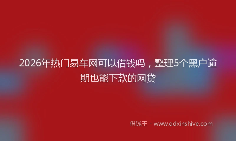 2026年热门易车网可以借钱吗，整理5个黑户逾期也能下款的网贷