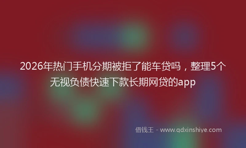 2026年热门手机分期被拒了能车贷吗，整理5个无视负债快速下款长期网贷的app
