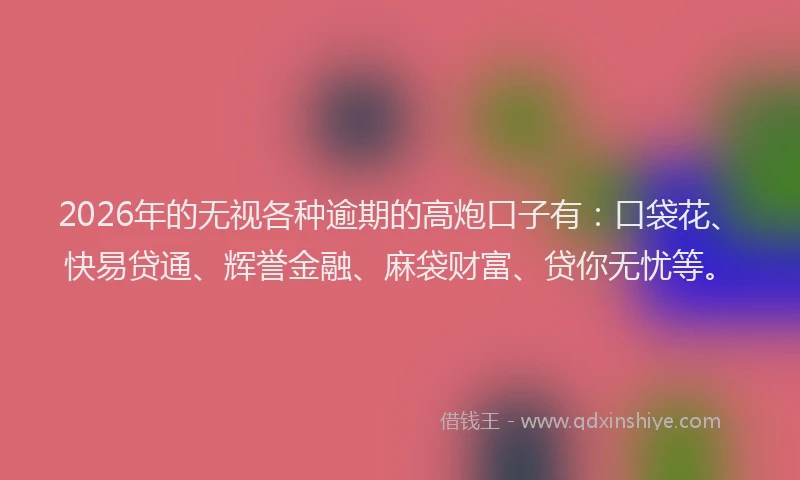 2026年的无视各种逾期的高炮口子有：口袋花、快易贷通、辉誉金融、麻袋财富、贷你无忧等。
