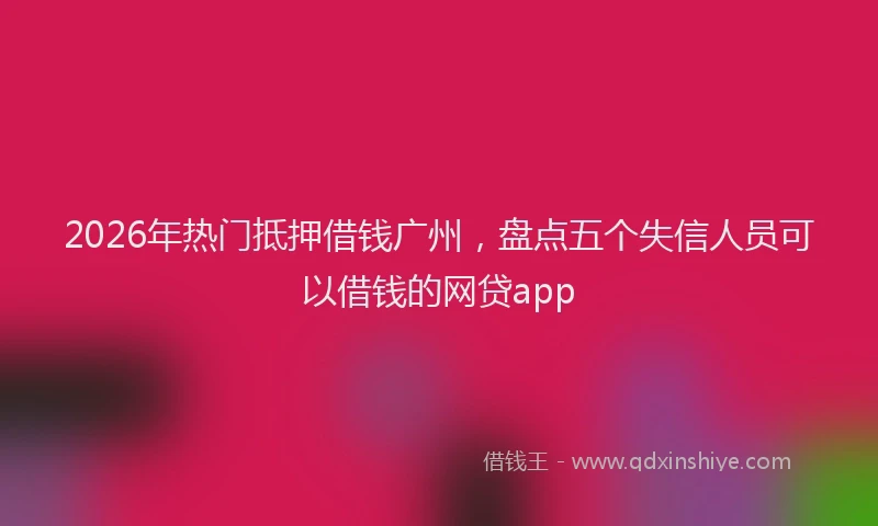 2026年热门抵押借钱广州，盘点五个失信人员可以借钱的网贷app
