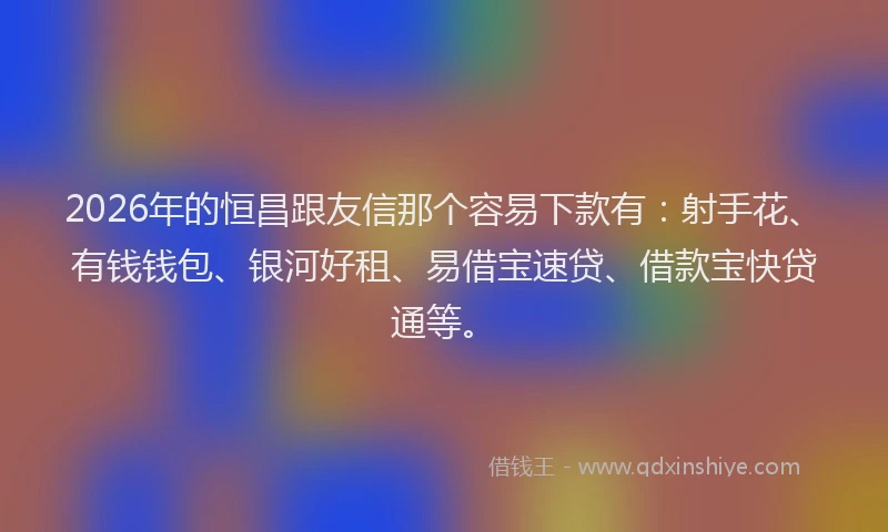 2026年的恒昌跟友信那个容易下款有：射手花、有钱钱包、银河好租、易借宝速贷、借款宝快贷通等。