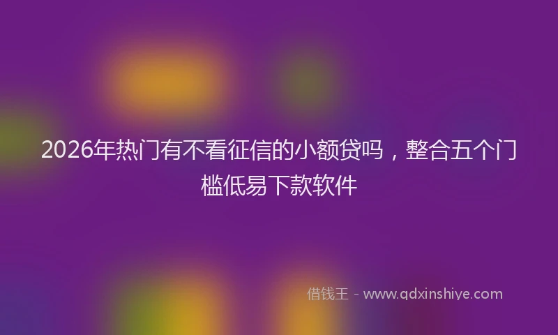 2026年热门有不看征信的小额贷吗，整合五个门槛低易下款软件