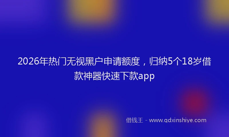 2026年热门无视黑户申请额度，归纳5个18岁借款神器快速下款app
