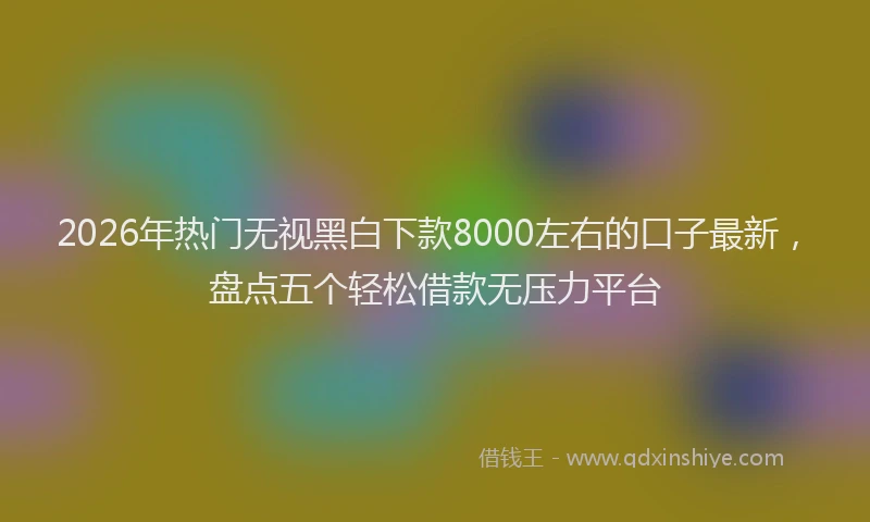 2026年热门无视黑白下款8000左右的口子最新，盘点五个轻松借款无压力平台