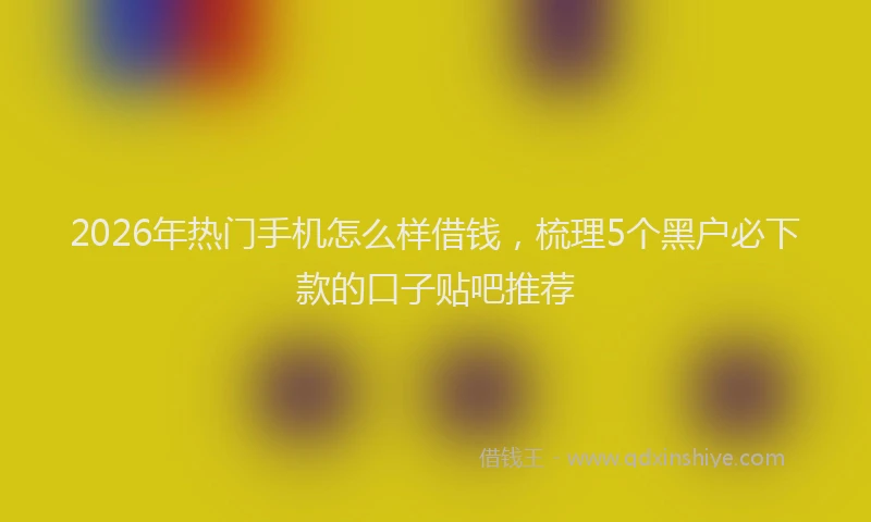 2026年热门手机怎么样借钱，梳理5个黑户必下款的口子贴吧推荐