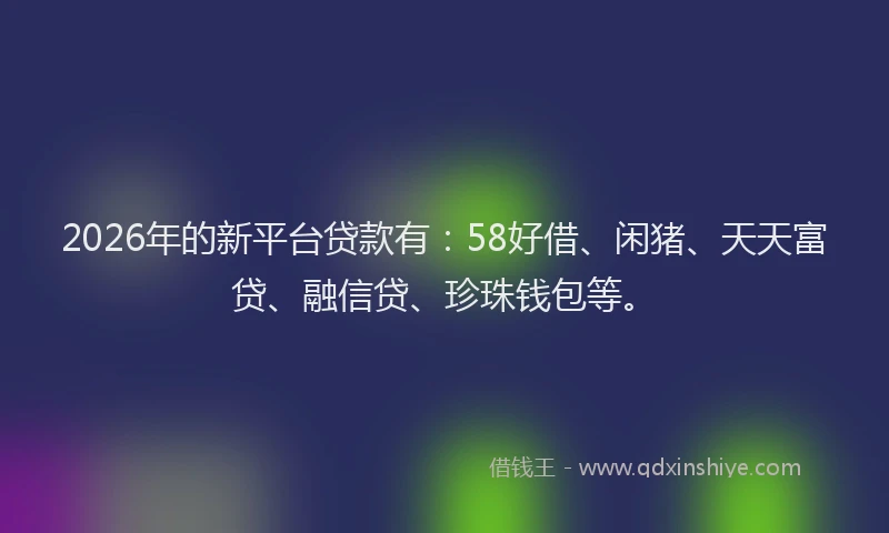 2026年的新平台贷款有：58好借、闲猪、天天富贷、融信贷、珍珠钱包等。