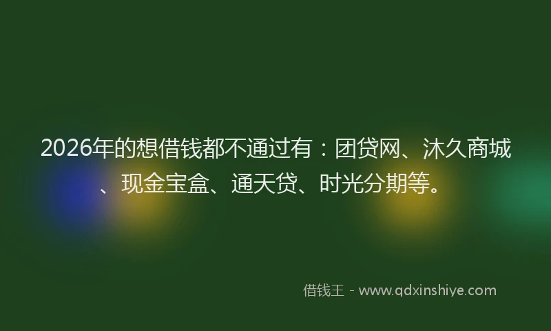 2026年的想借钱都不通过有：团贷网、沐久商城、现金宝盒、通天贷、时光分期等。