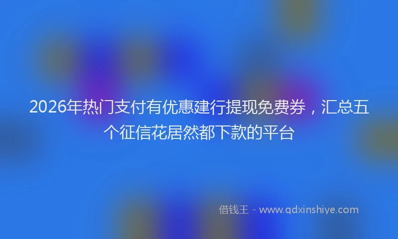 2026年热门支付有优惠建行提现免费券,汇总五个征信花居然都下款的平台