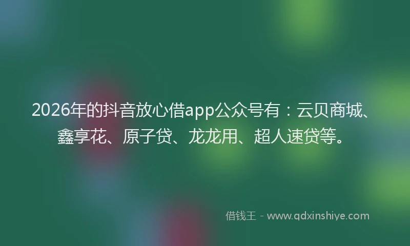 2026年的抖音放心借app公众号有：云贝商城、鑫享花、原子贷、龙龙用、超人速贷等。