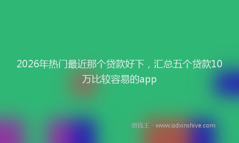 2026年热门最近那个贷款好下,汇总五个贷款10万比较容易的app