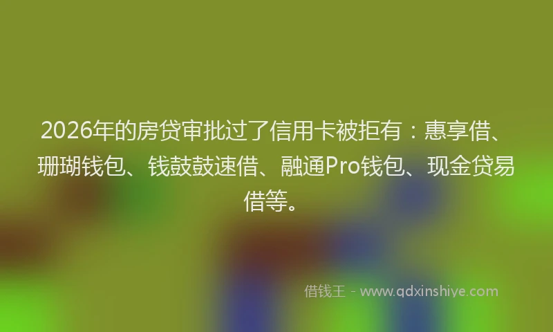 2026年的房贷审批过了信用卡被拒有：惠享借、珊瑚钱包、钱鼓鼓速借、融通Pro钱包、现金贷易借等。
