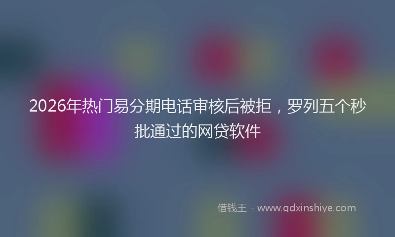 2026年热门易分期电话审核后被拒，罗列五个秒批通过的网贷软件