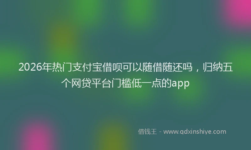 2026年热门支付宝借呗可以随借随还吗，归纳五个网贷平台门槛低一点的app