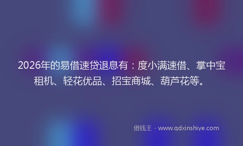 2026年的易借速贷退息有：度小满速借、掌中宝租机、轻花优品、招宝商城、葫芦花等。