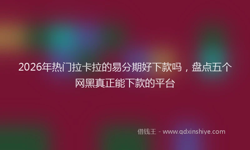 2026年热门拉卡拉的易分期好下款吗，盘点五个网黑真正能下款的平台