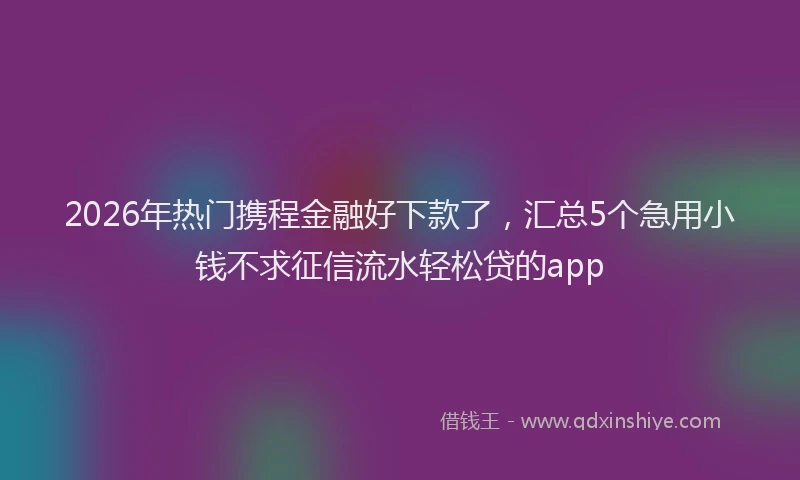 2026年热门携程金融好下款了，汇总5个急用小钱不求征信流水轻松贷的app