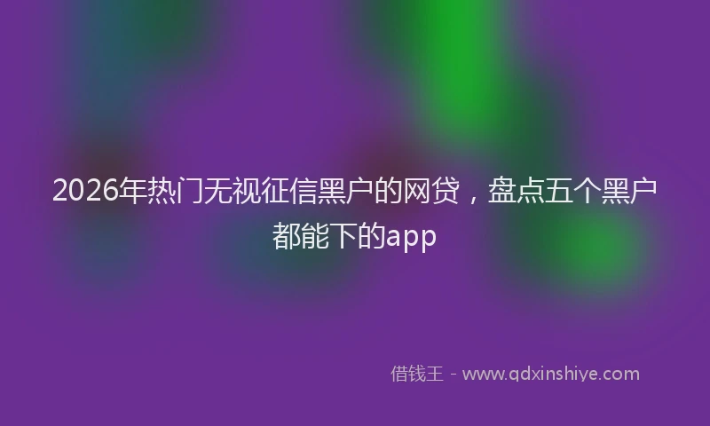 2026年热门无视征信黑户的网贷，盘点五个黑户都能下的app