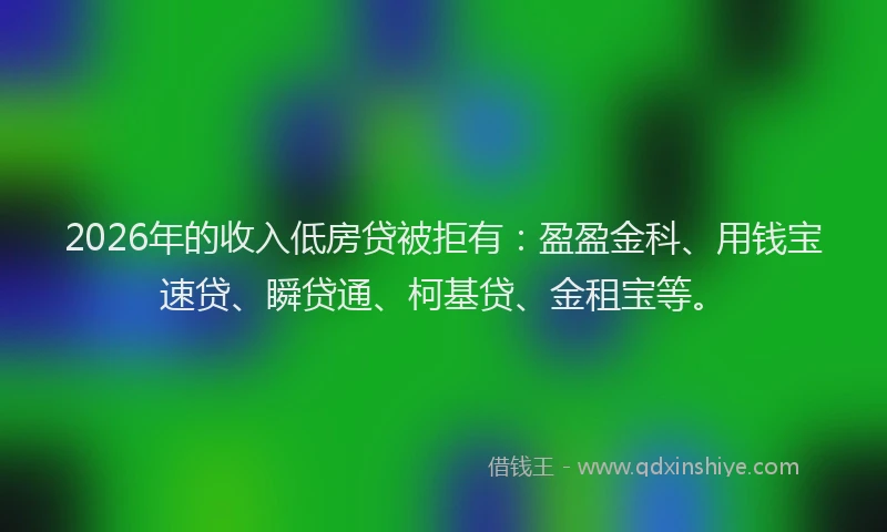 2026年的收入低房贷被拒有：盈盈金科、用钱宝速贷、瞬贷通、柯基贷、金租宝等。