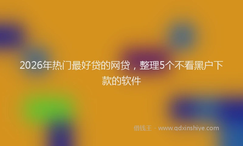 2026年热门最好贷的网贷，整理5个不看黑户下款的软件