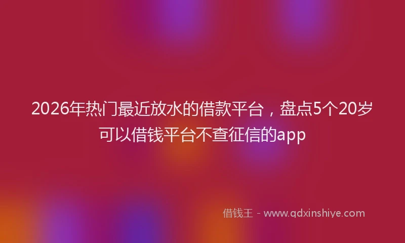 2026年热门最近放水的借款平台，盘点5个20岁可以借钱平台不查征信的app