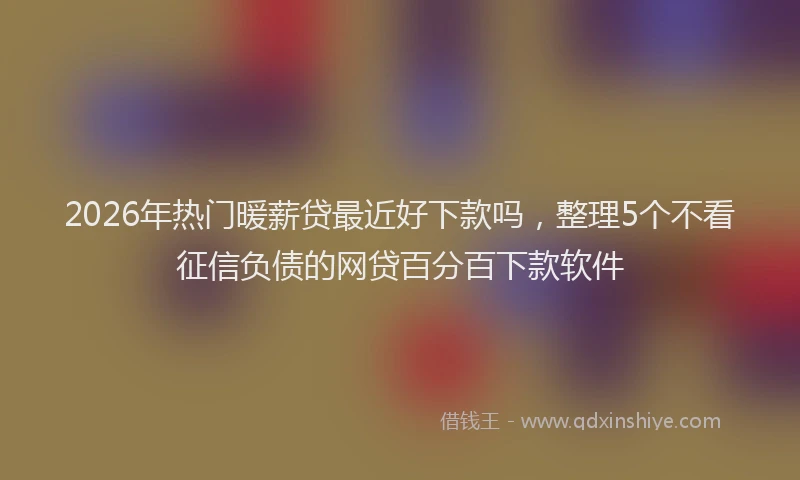2026年热门暖薪贷最近好下款吗，整理5个不看征信负债的网贷百分百下款软件