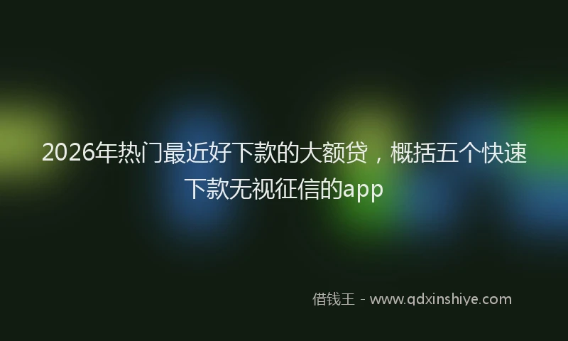 2026年热门最近好下款的大额贷，概括五个快速下款无视征信的app
