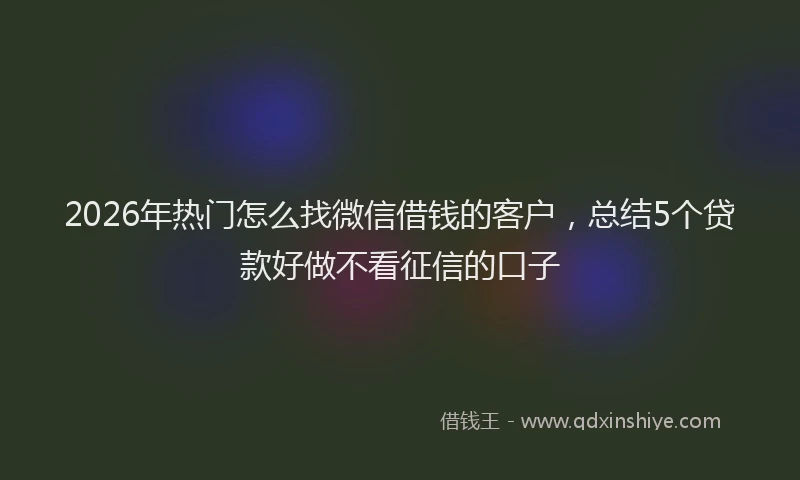 2026年热门怎么找微信借钱的客户，总结5个贷款好做不看征信的口子