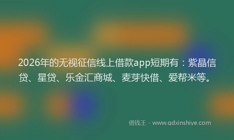 2026年的无视征信线上借款app短期有：紫晶信贷、星贷、乐金汇商城、麦芽快借、爱帮米等。