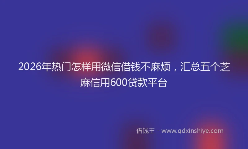 2026年热门怎样用微信借钱不麻烦，汇总五个芝麻信用600贷款平台