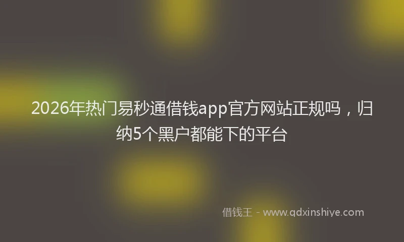 2026年热门易秒通借钱app官方网站正规吗，归纳5个黑户都能下的平台