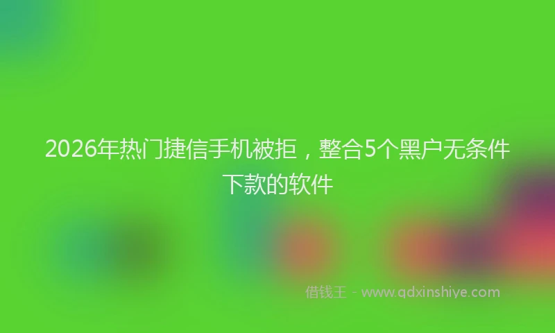 2026年热门捷信手机被拒，整合5个黑户无条件下款的软件