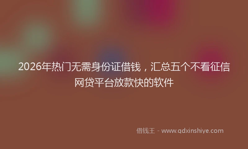 2026年热门无需身份证借钱，汇总五个不看征信网贷平台放款快的软件