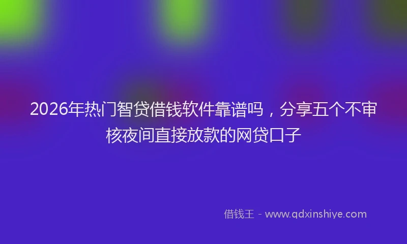 2026年热门智贷借钱软件靠谱吗，分享五个不审核夜间直接放款的网贷口子