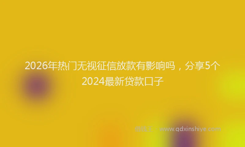 2026年热门无视征信放款有影响吗，分享5个2024最新贷款口子