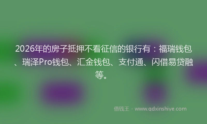 2026年的房子抵押不看征信的银行有：福瑞钱包、瑞泽Pro钱包、汇金钱包、支付通、闪借易贷融等。