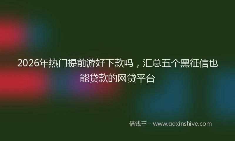 2026年热门提前游好下款吗,汇总五个黑征信也能贷款的网贷平台