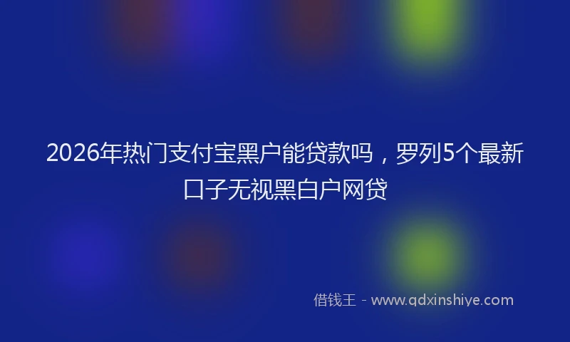 2026年热门支付宝黑户能贷款吗，罗列5个最新口子无视黑白户网贷