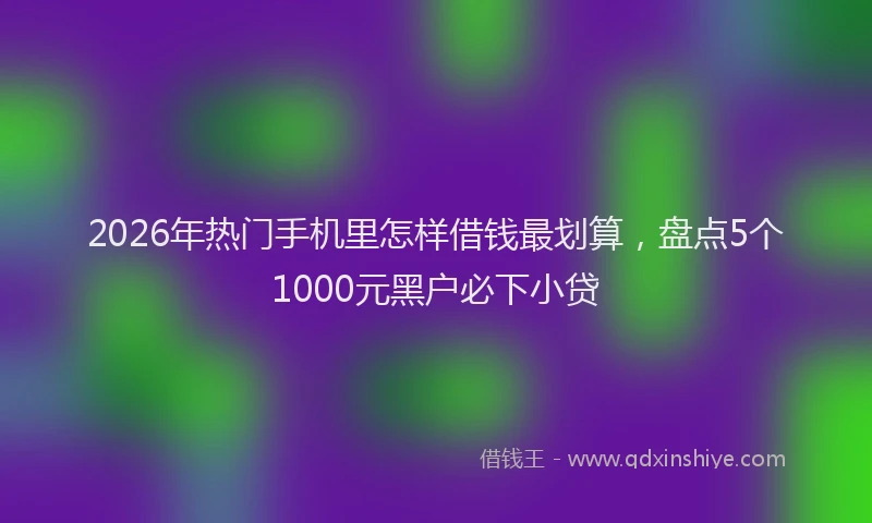 2026年热门手机里怎样借钱最划算，盘点5个1000元黑户必下小贷