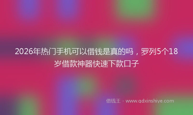 2026年热门手机可以借钱是真的吗，罗列5个18岁借款神器快速下款口子