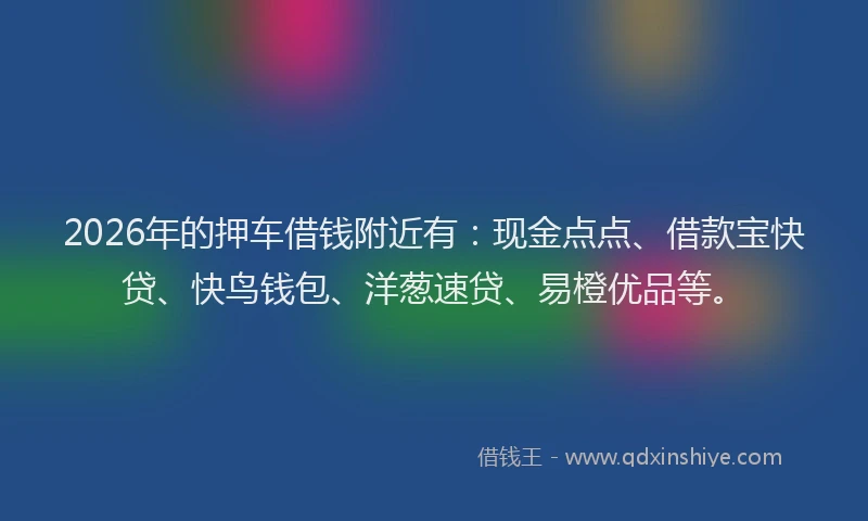 2026年的押车借钱附近有：现金点点、借款宝快贷、快鸟钱包、洋葱速贷、易橙优品等。