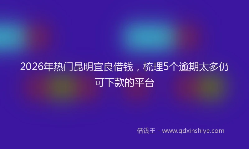 2026年热门昆明宜良借钱，梳理5个逾期太多仍可下款的平台