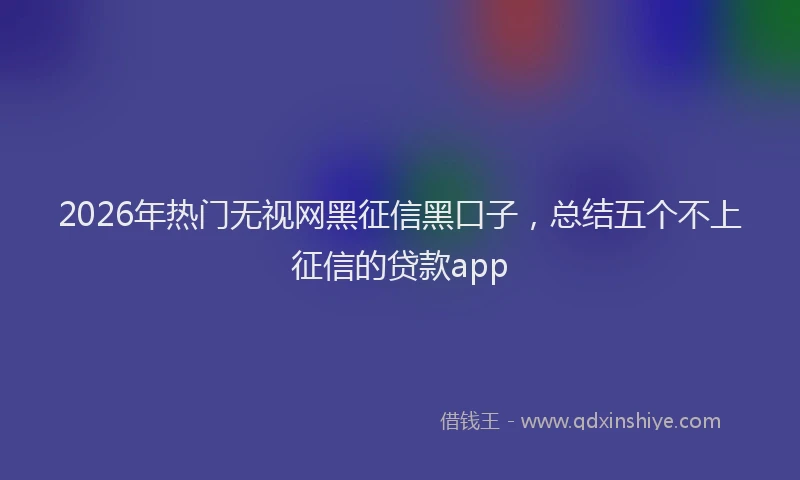 2026年热门无视网黑征信黑口子，总结五个不上征信的贷款app