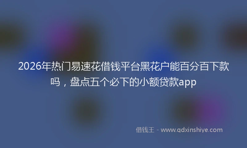 2026年热门易速花借钱平台黑花户能百分百下款吗，盘点五个必下的小额贷款app