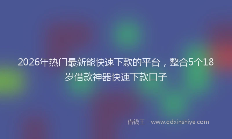 2026年热门最新能快速下款的平台，整合5个18岁借款神器快速下款口子