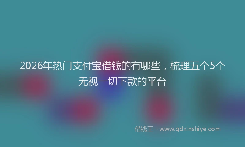 2026年热门支付宝借钱的有哪些，梳理五个5个无视一切下款的平台