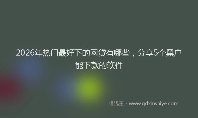 2026年热门最好下的网贷有哪些，分享5个黑户能下款的软件